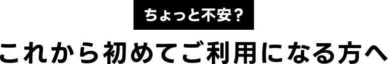 ちょっと不安？これから初めてご利用になる方へ