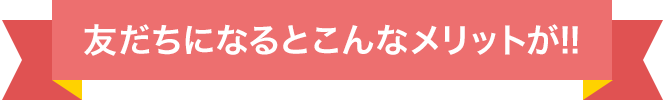 友だちになるとこんなメリットが!!
